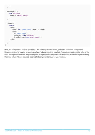 GoalKicker.com – React JS Notes for Professionals 43
};
}
onChange(e) {
this.setState({
name: e.target.value
});
}
render() {
return (
<div>
<label for='name-input'>Name: </label>
<input
id='name-input'
onChange={this.onChange}
defaultValue={this.state.name} />
</div>
)
}
}
Here, the component's state is updated via the onChange event handler, just as for controlled components.
However, instead of a value property, a defaultValue property is supplied. This determines the initial value of the
input during the ﬁrst render. Any subsequent changes to the component's state are not automatically reﬂected by
the input value; If this is required, a controlled component should be used instead.
 