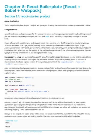 GoalKicker.com – React JS Notes for Professionals 44
Chapter 8: React Boilerplate [React +
Babel + Webpack]
Section 8.1: react-starter project
About this Project
This is simple boilerplate project. This post will guide you to set up the environment for ReactJs + Webpack + Bable.
Lets get Started
we will need node package manager for ﬁre up express server and manage dependencies throughout the project. if
you are new to node package manager, you can check here. Note : Installing node package manager is require
here.
Create a folder with suitable name and navigate into it from terminal or by GUI.Then go to terminal and type npm
init this will create a package.json ﬁle, Nothing scary , it will ask you few question like name of your project
,version, description, entry point, git repository, author, license etc. Here entry point is important because node will
initially look for it when you run the project. At the end it will ask you to verify the information you provide. You can
type yes or modify it. Well that's it , our package.json ﬁle is ready.
Express server setup run npm install express@4 --save. This is all the dependencies we needed for this project.Here
save ﬂag is important, without it package.js ﬁle will not be updated. Main task of package.json is to store list of
dependencies. It will add express version 4. Your package.json will look like "dependencies": { "express":
"^4.13.4", ............. },
After complete download you can see there is node_modules folder and sub folder of our dependencies. Now on the
root of project create new ﬁle server.js ﬁle. Now we are setting express server. I am going to past all the code and
explain it later.
var express = require('express');
// Create our app
var app = express();
app.use(express.static('public'));
app.listen(3000, function () {
console.log('Express server is using port:3000');
});
var express = require('express'); this will gave you the access of entire express api.
var app = express(); will call express library as function. app.use(); let the add the functionality to your express
application. app.use(express.static('public')); will specify the folder name that will be expose in our web server.
app.listen(port, function(){}) will here our port will be 3000 and function we are calling will verify that out web server
is running properly. That's it express server is set up.
Now go to our project and create a new folder public and create index.html ﬁle. index.html is the default ﬁle for you
application and Express server will look for this ﬁle. The index.html is simple html ﬁle which looks like
<!DOCTYPE html>
<html>
<head>
 