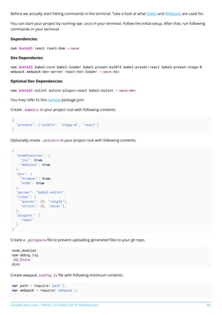 GoalKicker.com – React JS Notes for Professionals 46
Before we actually start hitting commands in the terminal. Take a look at what Babel and Webpack are used for.
You can start your project by running npm init in your terminal. Follow the initial setup. After that, run following
commands in your terminal-
Dependencies:
npm install react react-dom --save
Dev Dependecies:
npm install babel-core babel-loader babel-preset-es2015 babel-preset-react babel-preset-stage-0
webpack webpack-dev-server react-hot-loader --save-dev
Optional Dev Dependencies:
npm install eslint eslint-plugin-react babel-eslint --save-dev
You may refer to this sample package.json
Create .babelrc in your project root with following contents:
{
"presets": ["es2015", "stage-0", "react"]
}
Optionally create .eslintrc in your project root with following contents:
{
"ecmaFeatures": {
"jsx": true,
"modules": true
},
"env": {
"browser": true,
"node": true
},
"parser": "babel-eslint",
"rules": {
"quotes": [2, "single"],
"strict": [2, "never"],
},
"plugins": [
"react"
]
}
Create a .gitignore ﬁle to prevent uploading generated ﬁles to your git repo.
node_modules
npm-debug.log
.DS_Store
dist
Create webpack.config.js ﬁle with following minimum contents.
var path = require('path');
var webpack = require('webpack');
 