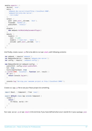 GoalKicker.com – React JS Notes for Professionals 47
module.exports = {
devtool: 'eval',
entry: [
'webpack-dev-server/client?http://localhost:3000',
'webpack/hot/only-dev-server',
'./src/index'
],
output: {
path: path.join(__dirname, 'dist'),
filename: 'bundle.js',
publicPath: '/static/'
},
plugins: [
new webpack.HotModuleReplacementPlugin()
],
module: {
loaders: [{
test: /.js$/,
loaders: ['react-hot', 'babel'],
include: path.join(__dirname, 'src')
}]
}
};
And ﬁnally, create a sever.js ﬁle to be able to run npm start, with following contents:
var webpack = require('webpack');
var WebpackDevServer = require('webpack-dev-server');
var config = require('./webpack.config');
new WebpackDevServer(webpack(config), {
publicPath: config.output.publicPath,
hot: true,
historyApiFallback: true
}).listen(3000, 'localhost', function (err, result) {
if (err) {
return console.log(err);
}
console.log('Serving your awesome project at http://localhost:3000/');
});
Create src/app.js ﬁle to see your React project do something.
import React, { Component } from 'react';
export default class App extends Component {
render() {
return (
<h1>Hello, world.</h1>
);
}
}
Run node server.js or npm start in the terminal, if you have deﬁned what start stands for in your package.json
 