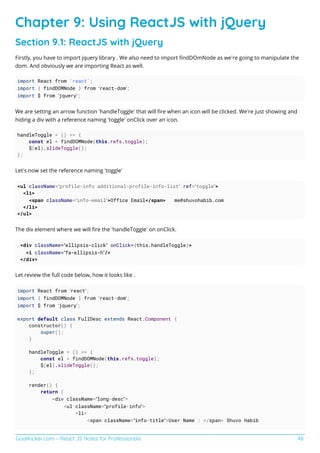 GoalKicker.com – React JS Notes for Professionals 48
Chapter 9: Using ReactJS with jQuery
Section 9.1: ReactJS with jQuery
Firstly, you have to import jquery library . We also need to import ﬁndDOmNode as we’re going to manipulate the
dom. And obviously we are importing React as well.
import React from 'react';
import { findDOMNode } from ‘react-dom’;
import $ from ‘jquery’;
We are setting an arrow function ‘handleToggle’ that will ﬁre when an icon will be clicked. We’re just showing and
hiding a div with a reference naming ‘toggle’ onClick over an icon.
handleToggle = () => {
const el = findDOMNode(this.refs.toggle);
$(el).slideToggle();
};
Let’s now set the reference naming ‘toggle’
<ul className=”profile-info additional-profile-info-list” ref=”toggle”>
<li>
<span className=”info-email”>Office Email</span> me@shuvohabib.com
</li>
</ul>
The div element where we will ﬁre the ‘handleToggle’ on onClick.
<div className=”ellipsis-click” onClick={this.handleToggle}>
<i className=”fa-ellipsis-h”/>
</div>
Let review the full code below, how it looks like .
import React from ‘react’;
import { findDOMNode } from ‘react-dom’;
import $ from ‘jquery’;
export default class FullDesc extends React.Component {
constructor() {
super();
}
handleToggle = () => {
const el = findDOMNode(this.refs.toggle);
$(el).slideToggle();
};
render() {
return (
<div className=”long-desc”>
<ul className=”profile-info”>
<li>
<span className=”info-title”>User Name : </span> Shuvo Habib
 