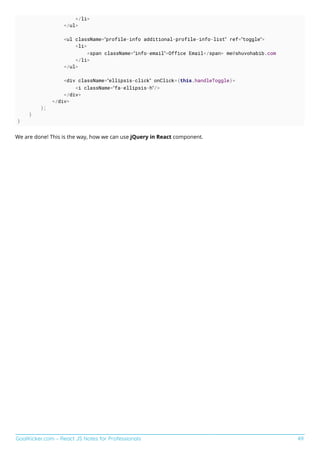 GoalKicker.com – React JS Notes for Professionals 49
</li>
</ul>
<ul className=”profile-info additional-profile-info-list” ref=”toggle”>
<li>
<span className=”info-email”>Office Email</span> me@shuvohabib.com
</li>
</ul>
<div className=”ellipsis-click” onClick={this.handleToggle}>
<i className=”fa-ellipsis-h”/>
</div>
</div>
);
}
}
We are done! This is the way, how we can use jQuery in React component.
 
