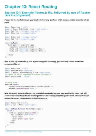 GoalKicker.com – React JS Notes for Professionals 50
Chapter 10: React Routing
Section 10.1: Example Routes.js ﬁle, followed by use of Router
Link in component
Place a ﬁle like the following in your top level directory. It deﬁnes which components to render for which
paths
import React from 'react';
import { Route, IndexRoute } from 'react-router';
import New from './containers/new-post';
import Show from './containers/show';
import Index from './containers/home';
import App from './components/app';
export default(
<Route path="/" component={App}>
<IndexRoute component={Index} />
<Route path="posts/new" component={New} />
<Route path="posts/:id" component={Show} />
</Route>
);
Now in your top level index.js that is your entry point to the app, you need only render this Router
component like so:
import React from 'react';
import ReactDOM from 'react-dom';
import { Router, browserHistory } from 'react-router';
// import the routes component we created in routes.js
import routes from './routes';
// entry point
ReactDOM.render(
<Router history={browserHistory} routes={routes} />
, document.getElementById('main'));
Now it is simply a matter of using Link instead of <a> tags throughout your application. Using Link will
communicate with React Router to change the React Router route to the speciﬁed link, which will in turn
render the correct component as deﬁned in routes.js
import React from 'react';
import { Link } from 'react-router';
export default function PostButton(props) {
return (
<Link to={`posts/${props.postId}`}>
<div className="post-button" >
{props.title}
<span>{props.tags}</span>
</div>
</Link>
);
}
 