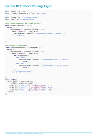 GoalKicker.com – React JS Notes for Professionals 51
Section 10.2: React Routing Async
import React from 'react';
import { Route, IndexRoute } from 'react-router';
import Index from './containers/home';
import App from './components/app';
//for single Component lazy load use this
const ContactComponent = () => {
return {
getComponent: (location, callback)=> {
require.ensure([], require => {
callback(null, require('./components/Contact')["default"]);
}, 'Contact');
}
}
};
//for multiple componnets
const groupedComponents = (pageName) => {
return {
getComponent: (location, callback)=> {
require.ensure([], require => {
switch(pageName){
case 'about' :
callback(null, require( "./components/about" )["default"]);
break ;
case 'tos' :
callback(null, require( "./components/tos" )["default"]);
break ;
}
}, "groupedComponents");
}
}
};
export default(
<Route path="/" component={App}>
<IndexRoute component={Index} />
<Route path="/contact" {...ContactComponent()} />
<Route path="/about" {...groupedComponents('about')} />
<Route path="/tos" {...groupedComponents('tos')} />
</Route>
);
 