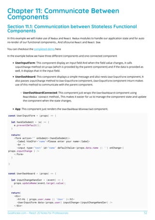 GoalKicker.com – React JS Notes for Professionals 52
Chapter 11: Communicate Between
Components
Section 11.1: Communication between Stateless Functional
Components
In this example we will make use of Redux and React Redux modules to handle our application state and for auto
re-render of our functional components., And ofcourse React and React Dom
You can checkout the completed demo here
In the example below we have three diﬀerent components and one connected component
UserInputForm: This component display an input ﬁeld And when the ﬁeld value changes, it calls
inputChange method on props (which is provided by the parent component) and if the data is provided as
well, it displays that in the input ﬁeld.
UserDashboard: This component displays a simple message and also nests UserInputForm component, It
also passes inputChange method to UserInputForm component, UserInputForm component inturn makes
use of this method to communicate with the parent component.
UserDashboardConnected: This component just wraps the UserDashboard component using
ReactRedux connect method., This makes it easier for us to manage the component state and update
the component when the state changes.
App: This component just renders the UserDashboardConnected component.
const UserInputForm = (props) => {
let handleSubmit = (e) => {
e.preventDefault();
}
return(
<form action="" onSubmit={handleSubmit}>
<label htmlFor="name">Please enter your name</label>
<br />
<input type="text" id="name" defaultValue={props.data.name || ''} onChange={
props.inputChange } />
</form>
)
}
const UserDashboard = (props) => {
let inputChangeHandler = (event) => {
props.updateName(event.target.value);
}
return(
<div>
<h1>Hi { props.user.name || 'User' }</h1>
<UserInputForm data={props.user} inputChange={inputChangeHandler} />
</div>
 