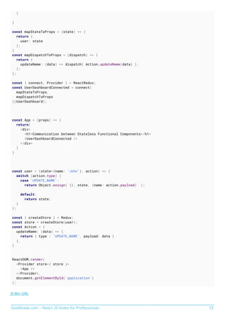 GoalKicker.com – React JS Notes for Professionals 53
)
}
const mapStateToProps = (state) => {
return {
user: state
};
}
const mapDispatchToProps = (dispatch) => {
return {
updateName: (data) => dispatch( Action.updateName(data) ),
};
};
const { connect, Provider } = ReactRedux;
const UserDashboardConnected = connect(
mapStateToProps,
mapDispatchToProps
)(UserDashboard);
const App = (props) => {
return(
<div>
<h1>Communication between Stateless Functional Components</h1>
<UserDashboardConnected />
</div>
)
}
const user = (state={name: 'John'}, action) => {
switch (action.type) {
case 'UPDATE_NAME':
return Object.assign( {}, state, {name: action.payload} );
default:
return state;
}
};
const { createStore } = Redux;
const store = createStore(user);
const Action = {
updateName: (data) => {
return { type : 'UPDATE_NAME', payload: data }
},
}
ReactDOM.render(
<Provider store={ store }>
<App />
</Provider>,
document.getElementById('application')
);
JS Bin URL
 