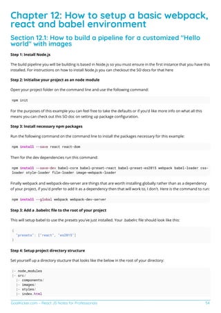 GoalKicker.com – React JS Notes for Professionals 54
Chapter 12: How to setup a basic webpack,
react and babel environment
Section 12.1: How to build a pipeline for a customized "Hello
world" with images
Step 1: Install Node.js
The build pipeline you will be building is based in Node.js so you must ensure in the ﬁrst instance that you have this
installed. For instructions on how to install Node.js you can checkout the SO docs for that here
Step 2: Initialise your project as an node module
Open your project folder on the command line and use the following command:
npm init
For the purposes of this example you can feel free to take the defaults or if you'd like more info on what all this
means you can check out this SO doc on setting up package conﬁguration.
Step 3: Install necessary npm packages
Run the following command on the command line to install the packages necessary for this example:
npm install --save react react-dom
Then for the dev dependencies run this command:
npm install --save-dev babel-core babel-preset-react babel-preset-es2015 webpack babel-loader css-
loader style-loader file-loader image-webpack-loader
Finally webpack and webpack-dev-server are things that are worth installing globally rather than as a dependency
of your project, if you'd prefer to add it as a dependency then that will work to, I don't. Here is the command to run:
npm install --global webpack webpack-dev-server
Step 3: Add a .babelrc ﬁle to the root of your project
This will setup babel to use the presets you've just installed. Your .babelrc ﬁle should look like this:
{
"presets": ["react", "es2015"]
}
Step 4: Setup project directory structure
Set yourself up a directory stucture that looks like the below in the root of your directory:
|- node_modules
|- src/
|- components/
|- images/
|- styles/
|- index.html
 