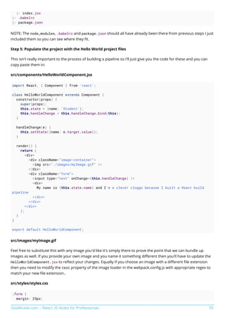 GoalKicker.com – React JS Notes for Professionals 55
|- index.jsx
|- .babelrc
|- package.json
NOTE: The node_modules, .babelrc and package.json should all have already been there from previous steps I just
included them so you can see where they ﬁt.
Step 5: Populate the project with the Hello World project ﬁles
This isn't really important to the process of building a pipeline so I'll just give you the code for these and you can
copy paste them in:
src/components/HelloWorldComponent.jsx
import React, { Component } from 'react';
class HelloWorldComponent extends Component {
constructor(props) {
super(props);
this.state = {name: 'Student'};
this.handleChange = this.handleChange.bind(this);
}
handleChange(e) {
this.setState({name: e.target.value});
}
render() {
return (
<div>
<div className="image-container">
<img src="./images/myImage.gif" />
</div>
<div className="form">
<input type="text" onChange={this.handleChange} />
<div>
My name is {this.state.name} and I'm a clever cloggs because I built a React build
pipeline
</div>
</div>
</div>
);
}
}
export default HelloWorldComponent;
src/images/myImage.gif
Feel free to substitute this with any image you'd like it's simply there to prove the point that we can bundle up
images as well. If you provide your own image and you name it something diﬀerent then you'll have to update the
HelloWorldComponent.jsx to reﬂect your changes. Equally if you choose an image with a diﬀerent ﬁle extension
then you need to modify the test property of the image loader in the webpack.conﬁg.js with appropriate regex to
match your new ﬁle extension..
src/styles/styles.css
.form {
margin: 25px;
 