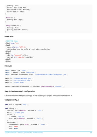 GoalKicker.com – React JS Notes for Professionals 56
padding: 25px;
border: 1px solid #ddd;
background-color: #eaeaea;
border-radius: 10px;
}
.form div {
padding-top: 25px;
}
.image-container {
display: flex;
justify-content: center;
}
index.html
<!DOCTYPE html>
<html lang="en">
<head>
<meta charset="UTF-8">
<title>Learning to build a react pipeline</title>
</head>
<body>
<div id="content"></div>
<script src="app.js"></script>
</body>
</html>
index.jsx
import React from 'react';
import { render } from 'react-dom';
import HelloWorldComponent from './components/HelloWorldComponent.jsx';
require('./images/myImage.gif');
require('./styles/styles.css');
require('./index.html');
render(<HelloWorldComponent />, document.getElementById('content'));
Step 6: Create webpack conﬁguration
Create a ﬁle called webpack.conﬁg.js in the root of your project and copy this code into it:
webpack.conﬁg.js
var path = require('path');
var config = {
context: path.resolve(__dirname + '/src'),
entry: './index.jsx',
output: {
filename: 'app.js',
path: path.resolve(__dirname + '/dist'),
},
devServer: {
contentBase: path.join(__dirname + '/dist'),
port: 3000,
open: true,
 
