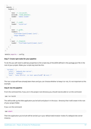 GoalKicker.com – React JS Notes for Professionals 57
},
module: {
loaders: [
{
test: /.(js|jsx)$/,
exclude: /node_modules/,
loader: 'babel-loader'
},
{
test: /.css$/,
loader: "style!css"
},
{
test: /.gif$/,
loaders: [
'file?name=[path][name].[ext]',
'image-webpack',
]
},
{ test: /.(html)$/,
loader: "file?name=[path][name].[ext]"
}
],
},
};
module.exports = config;
Step 7: Create npm tasks for your pipeline
To do this you will need to add two properties to the scripts key of the JSON deﬁned in the package.json ﬁle in the
root of your project. Make your scripts key look like this:
"scripts": {
"start": "webpack-dev-server",
"build": "webpack",
"test": "echo "Error: no test specified" && exit 1"
},
The test script will have already been there and you can choose whether to keep it or not, it's not important to this
example.
Step 8: Use the pipeline
From the command line, if you are in the project root directory you should now be able to run the command:
npm run build
This will bundle up the little application you've built and place it in the dist/ directory that it will create in the root
of your project folder.
If you run the command:
npm start
Then the application you've built will be served up in your default web browser inside of a webpack dev server
instance.
 