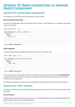 GoalKicker.com – React JS Notes for Professionals 58
Chapter 13: React.createClass vs extends
React.Component
Section 13.1: Create React Component
Let's explore the syntax diﬀerences by comparing two code examples.
React.createClass (deprecated)
Here we have a const with a React class assigned, with the render function following on to complete a typical base
component deﬁnition.
import React from 'react';
const MyComponent = React.createClass({
render() {
return (
<div></div>
);
}
});
export default MyComponent;
React.Component
Let's take the above React.createClass deﬁnition and convert it to use an ES6 class.
import React from 'react';
class MyComponent extends React.Component {
render() {
return (
<div></div>
);
}
}
export default MyComponent;
In this example we're now using ES6 classes. For the React changes, we now create a class called MyComponent
and extend from React.Component instead of accessing React.createClass directly. This way, we use less React
boilerplate and more JavaScript.
PS: Typically this would be used with something like Babel to compile the ES6 to ES5 to work in other browsers.
Section 13.2: "this" Context
Using React.createClass will automatically bind this context (values) correctly, but that is not the case when using
ES6 classes.
React.createClass
Note the onClick declaration with the this.handleClick method bound. When this method gets called React will
apply the right execution context to the handleClick.
 