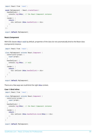 GoalKicker.com – React JS Notes for Professionals 59
import React from 'react';
const MyComponent = React.createClass({
handleClick() {
console.log(this); // the React Component instance
},
render() {
return (
<div onClick={this.handleClick}></div>
);
}
});
export default MyComponent;
React.Component
With ES6 classes this is null by default, properties of the class do not automatically bind to the React class
(component) instance.
import React from 'react';
class MyComponent extends React.Component {
constructor(props) {
super(props);
}
handleClick() {
console.log(this); // null
}
render() {
return (
<div onClick={this.handleClick}></div>
);
}
}
export default MyComponent;
There are a few ways we could bind the right this context.
Case 1: Bind inline:
import React from 'react';
class MyComponent extends React.Component {
constructor(props) {
super(props);
}
handleClick() {
console.log(this); // the React Component instance
}
render() {
return (
<div onClick={this.handleClick.bind(this)}></div>
);
}
}
export default MyComponent;
 