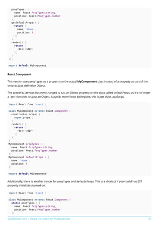 GoalKicker.com – React JS Notes for Professionals 61
propTypes: {
name: React.PropTypes.string,
position: React.PropTypes.number
},
getDefaultProps() {
return {
name: 'Home',
position: 1
};
},
render() {
return (
<div></div>
);
}
});
export default MyComponent;
React.Component
This version uses propTypes as a property on the actual MyComponent class instead of a property as part of the
createClass deﬁnition Object.
The getDefaultProps has now changed to just an Object property on the class called defaultProps, as it's no longer
a "get" function, it's just an Object. It avoids more React boilerplate, this is just plain JavaScript.
import React from 'react';
class MyComponent extends React.Component {
constructor(props) {
super(props);
}
render() {
return (
<div></div>
);
}
}
MyComponent.propTypes = {
name: React.PropTypes.string,
position: React.PropTypes.number
};
MyComponent.defaultProps = {
name: 'Home',
position: 1
};
export default MyComponent;
Additionally, there is another syntax for propTypes and defaultProps. This is a shortcut if your build has ES7
property initializers turned on:
import React from 'react';
class MyComponent extends React.Component {
static propTypes = {
name: React.PropTypes.string,
position: React.PropTypes.number
};
 