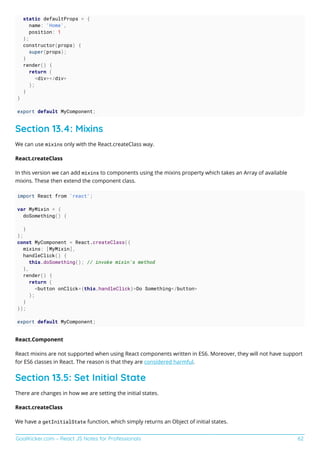 GoalKicker.com – React JS Notes for Professionals 62
static defaultProps = {
name: 'Home',
position: 1
};
constructor(props) {
super(props);
}
render() {
return (
<div></div>
);
}
}
export default MyComponent;
Section 13.4: Mixins
We can use mixins only with the React.createClass way.
React.createClass
In this version we can add mixins to components using the mixins property which takes an Array of available
mixins. These then extend the component class.
import React from 'react';
var MyMixin = {
doSomething() {
}
};
const MyComponent = React.createClass({
mixins: [MyMixin],
handleClick() {
this.doSomething(); // invoke mixin's method
},
render() {
return (
<button onClick={this.handleClick}>Do Something</button>
);
}
});
export default MyComponent;
React.Component
React mixins are not supported when using React components written in ES6. Moreover, they will not have support
for ES6 classes in React. The reason is that they are considered harmful.
Section 13.5: Set Initial State
There are changes in how we are setting the initial states.
React.createClass
We have a getInitialState function, which simply returns an Object of initial states.
 