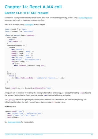 GoalKicker.com – React JS Notes for Professionals 65
Chapter 14: React AJAX call
Section 14.1: HTTP GET request
Sometimes a component needs to render some data from a remote endpoint (e.g. a REST API). A standard practice
is to make such calls in componentDidMount method.
Here is an example, using superagent as AJAX helper:
import React from 'react'
import request from 'superagent'
class App extends React.Component {
constructor () {
super()
this.state = {}
}
componentDidMount () {
request
.get('/search')
.query({ query: 'Manny' })
.query({ range: '1..5' })
.query({ order: 'desc' })
.set('API-Key', 'foobar')
.set('Accept', 'application/json')
.end((err, resp) => {
if (!err) {
this.setState({someData: resp.text})
}
})
},
render() {
return (
<div>{this.state.someData || 'waiting for response...'}</div>
)
}
}
React.render(<App />, document.getElementById('root'))
A request can be initiated by invoking the appropriate method on the request object, then calling .end() to send
the request. Setting header ﬁelds is simple, invoke .set() with a ﬁeld name and value.
The .query() method accepts objects, which when used with the GET method will form a query-string. The
following will produce the path /search?query=Manny&range=1..5&order=desc.
POST requests
request.post('/user')
.set('Content-Type', 'application/json')
.send('{"name":"tj","pet":"tobi"}')
.end(callback)
See Superagent docs for more details.
 