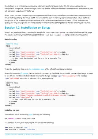 GoalKicker.com – React JS Notes for Professionals 3
React allows us to write components using a domain-speciﬁc language called JSX. JSX allows us to write our
components using HTML, whilst mixing in JavaScript events. React will internally convert this into a virtual DOM, and
will ultimately output our HTML for us.
React "reacts" to state changes in your components quickly and automatically to rerender the components in the
HTML DOM by utilizing the virtual DOM. The virtual DOM is an in-memory representation of an actual DOM. By
doing most of the processing inside the virtual DOM rather than directly in the browser's DOM, React can act
quickly and only add, update, and remove components which have changed since the last render cycle occurred.
Section 1.2: Installation or Setup
ReactJS is a JavaScript library contained in a single ﬁle react-<version>.js that can be included in any HTML page.
People also commonly install the React DOM library react-dom-<version>.js along with the main React ﬁle:
Basic Inclusion
<!DOCTYPE html>
<html>
<head></head>
<body>
<script type="text/javascript" src="/path/to/react.js"></script>
<script type="text/javascript" src="/path/to/react-dom.js"></script>
<script type="text/javascript">
// Use react JavaScript code here or in a separate file
</script>
</body>
</html>
To get the JavaScript ﬁles, go to the installation page of the oﬃcial React documentation.
React also supports JSX syntax. JSX is an extension created by Facebook that adds XML syntax to JavaScript. In order
to use JSX you need to include the Babel library and change <script type="text/javascript"> to <script
type="text/babel"> in order to translate JSX to Javascript code.
<!DOCTYPE html>
<html>
<head></head>
<body>
<script type="text/javascript" src="/path/to/react.js"></script>
<script type="text/javascript" src="/path/to/react-dom.js"></script>
<script src="https://npmcdn.com/babel-core@5.8.38/browser.min.js"></script>
<script type="text/babel">
// Use react JSX code here or in a separate file
</script>
</body>
</html>
Installing via npm
You can also install React using npm by doing the following:
npm install --save react react-dom
To use React in your JavaScript project, you can do the following:
var React = require('react');
var ReactDOM = require('react-dom');
 