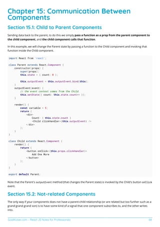 GoalKicker.com – React JS Notes for Professionals 68
Chapter 15: Communication Between
Components
Section 15.1: Child to Parent Components
Sending data back to the parent, to do this we simply pass a function as a prop from the parent component to
the child component, and the child component calls that function.
In this example, we will change the Parent state by passing a function to the Child component and invoking that
function inside the Child component.
import React from 'react';
class Parent extends React.Component {
constructor(props) {
super(props);
this.state = { count: 0 };
this.outputEvent = this.outputEvent.bind(this);
}
outputEvent(event) {
// the event context comes from the Child
this.setState({ count: this.state.count++ });
}
render() {
const variable = 5;
return (
<div>
Count: { this.state.count }
<Child clickHandler={this.outputEvent} />
</div>
);
}
}
class Child extends React.Component {
render() {
return (
<button onClick={this.props.clickHandler}>
Add One More
</button>
);
}
}
export default Parent;
Note that the Parent's outputEvent method (that changes the Parent state) is invoked by the Child's button onClick
event.
Section 15.2: Not-related Components
The only way if your components does not have a parent-child relationship (or are related but too further such as a
grand grand grand son) is to have some kind of a signal that one component subscribes to, and the other writes
into.
 