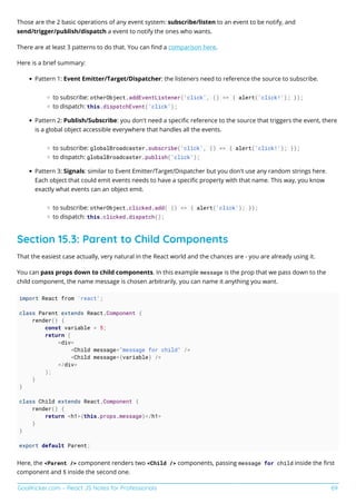 GoalKicker.com – React JS Notes for Professionals 69
Those are the 2 basic operations of any event system: subscribe/listen to an event to be notify, and
send/trigger/publish/dispatch a event to notify the ones who wants.
There are at least 3 patterns to do that. You can ﬁnd a comparison here.
Here is a brief summary:
Pattern 1: Event Emitter/Target/Dispatcher: the listeners need to reference the source to subscribe.
to subscribe: otherObject.addEventListener('click', () => { alert('click!'); });
to dispatch: this.dispatchEvent('click');
Pattern 2: Publish/Subscribe: you don't need a speciﬁc reference to the source that triggers the event, there
is a global object accessible everywhere that handles all the events.
to subscribe: globalBroadcaster.subscribe('click', () => { alert('click!'); });
to dispatch: globalBroadcaster.publish('click');
Pattern 3: Signals: similar to Event Emitter/Target/Dispatcher but you don't use any random strings here.
Each object that could emit events needs to have a speciﬁc property with that name. This way, you know
exactly what events can an object emit.
to subscribe: otherObject.clicked.add( () => { alert('click'); });
to dispatch: this.clicked.dispatch();
Section 15.3: Parent to Child Components
That the easiest case actually, very natural in the React world and the chances are - you are already using it.
You can pass props down to child components. In this example message is the prop that we pass down to the
child component, the name message is chosen arbitrarily, you can name it anything you want.
import React from 'react';
class Parent extends React.Component {
render() {
const variable = 5;
return (
<div>
<Child message="message for child" />
<Child message={variable} />
</div>
);
}
}
class Child extends React.Component {
render() {
return <h1>{this.props.message}</h1>
}
}
export default Parent;
Here, the <Parent /> component renders two <Child /> components, passing message for child inside the ﬁrst
component and 5 inside the second one.
 