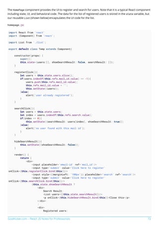 GoalKicker.com – React JS Notes for Professionals 72
The HomePage component provides the UI to register and search for users. Note that it is a typical React component
including state, UI, and behavioral code. The data for the list of registered users is stored in the state variable, but
our reusable List (shown below) encapsulates the UI code for the list.
homepage.js:
import React from 'react'
import {Component} from 'react';
import List from './list';
export default class Temp extends Component{
constructor(props) {
super();
this.state={users:[], showSearchResult: false, searchResult: []};
}
registerClick(){
let users = this.state.users.slice();
if(users.indexOf(this.refs.mail_id.value) == -1){
users.push(this.refs.mail_id.value);
this.refs.mail_id.value = '';
this.setState({users});
}else{
alert('user already registered');
}
}
searchClick(){
let users = this.state.users;
let index = users.indexOf(this.refs.search.value);
if(index >= 0){
this.setState({searchResult: users[index], showSearchResult: true});
}else{
alert('no user found with this mail id');
}
}
hideSearchResult(){
this.setState({showSearchResult: false});
}
render() {
return (
<div>
<input placeholder='email-id' ref='mail_id'/>
<input type='submit' value='Click here to register'
onClick={this.registerClick.bind(this)}/>
<input style={{marginLeft: '100px'}} placeholder='search' ref='search'/>
<input type='submit' value='Click here to register'
onClick={this.searchClick.bind(this)}/>
{this.state.showSearchResult ?
<div>
Search Result:
<List users={[this.state.searchResult]}/>
<p onClick={this.hideSearchResult.bind(this)}>Close this</p>
</div>
:
<div>
Registered users:
 