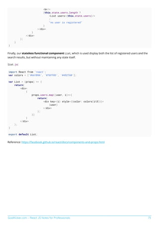 GoalKicker.com – React JS Notes for Professionals 73
<br/>
{this.state.users.length ?
<List users={this.state.users}/>
:
"no user is registered"
}
</div>
}
</div>
);
}
}
Finally, our stateless functional component List, which is used display both the list of registered users and the
search results, but without maintaining any state itself.
list.js:
import React from 'react';
var colors = ['#6A1B9A', '#76FF03', '#4527A0'];
var List = (props) => {
return(
<div>
{
props.users.map((user, i)=>{
return(
<div key={i} style={{color: colors[i%3]}}>
{user}
</div>
);
})
}
</div>
);
}
export default List;
Reference: https://facebook.github.io/react/docs/components-and-props.html
 