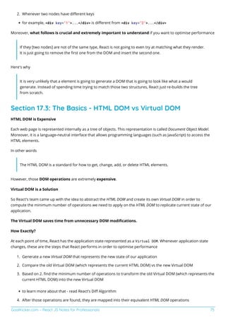 GoalKicker.com – React JS Notes for Professionals 75
Whenever two nodes have diﬀerent keys
2.
for example, <div key="1">...</div> is diﬀerent from <div key="2">...</div>
Moreover, what follows is crucial and extremely important to understand if you want to optimise performance
If they [two nodes] are not of the same type, React is not going to even try at matching what they render.
It is just going to remove the ﬁrst one from the DOM and insert the second one.
Here's why
It is very unlikely that a element is going to generate a DOM that is going to look like what a would
generate. Instead of spending time trying to match those two structures, React just re-builds the tree
from scratch.
Section 17.3: The Basics - HTML DOM vs Virtual DOM
HTML DOM is Expensive
Each web page is represented internally as a tree of objects. This representation is called Document Object Model.
Moreover, it is a language-neutral interface that allows programming languages (such as JavaScript) to access the
HTML elements.
In other words
The HTML DOM is a standard for how to get, change, add, or delete HTML elements.
However, those DOM operations are extremely expensive.
Virtual DOM is a Solution
So React's team came up with the idea to abstract the HTML DOM and create its own Virtual DOM in order to
compute the minimum number of operations we need to apply on the HTML DOM to replicate current state of our
application.
The Virtual DOM saves time from unnecessary DOM modiﬁcations.
How Exactly?
At each point of time, React has the application state represented as a Virtual DOM. Whenever application state
changes, these are the steps that React performs in order to optimise performance
Generate a new Virtual DOM that represents the new state of our application
1.
Compare the old Virtual DOM (which represents the current HTML DOM) vs the new Virtual DOM
2.
Based on 2. ﬁnd the minimum number of operations to transform the old Virtual DOM (which represents the
3.
current HTML DOM) into the new Virtual DOM
to learn more about that - read React's Diﬀ Algorithm
After those operations are found, they are mapped into their equivalent HTML DOM operations
4.
 