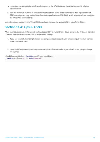 GoalKicker.com – React JS Notes for Professionals 76
remember, the Virtual DOM is only an abstraction of the HTML DOM and there is a isomorphic relation
between them
Now the minimum number of operations that have been found and transferred to their equivalent HTML
5.
DOM operations are now applied directly onto the application's HTML DOM, which saves time from modifying
the HTML DOM unnecessarily.
Note: Operations applied on the Virtual DOM are cheap, because the Virtual DOM is a JavaScript Object.
Section 17.4: Tips & Tricks
When two nodes are not of the same type, React doesn't try to match them - it just removes the ﬁrst node from the
DOM and inserts the second one. This is why the ﬁrst tip says
If you see yourself alternating between two components classes with very similar output, you may want to
1.
make it the same class.
Use shouldComponentUpdate to prevent component from rerender, if you know it is not going to change,
2.
for example
shouldComponentUpdate: function(nextProps, nextState) {
return nextProps.id !== this.props.id;
}
 