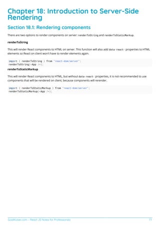 GoalKicker.com – React JS Notes for Professionals 77
Chapter 18: Introduction to Server-Side
Rendering
Section 18.1: Rendering components
There are two options to render components on server: renderToString and renderToStaticMarkup.
renderToString
This will render React components to HTML on server. This function will also add data-react- properties to HTML
elements so React on client won't have to render elements again.
import { renderToString } from "react-dom/server";
renderToString(<App />);
renderToStaticMarkup
This will render React components to HTML, but without data-react- properties, it is not recommended to use
components that will be rendered on client, because components will rerender.
import { renderToStaticMarkup } from "react-dom/server";
renderToStaticMarkup(<App />);
 
