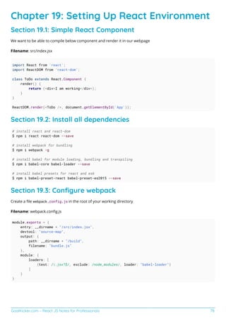 GoalKicker.com – React JS Notes for Professionals 78
Chapter 19: Setting Up React Environment
Section 19.1: Simple React Component
We want to be able to compile below component and render it in our webpage
Filename: src/index.jsx
import React from 'react';
import ReactDOM from 'react-dom';
class ToDo extends React.Component {
render() {
return (<div>I am working</div>);
}
}
ReactDOM.render(<ToDo />, document.getElementById('App'));
Section 19.2: Install all dependencies
# install react and react-dom
$ npm i react react-dom --save
# install webpack for bundling
$ npm i webpack -g
# install babel for module loading, bundling and transpiling
$ npm i babel-core babel-loader --save
# install babel presets for react and es6
$ npm i babel-preset-react babel-preset-es2015 --save
Section 19.3: Conﬁgure webpack
Create a ﬁle webpack.config.js in the root of your working directory
Filename: webpack.conﬁg.js
module.exports = {
entry: __dirname + "/src/index.jsx",
devtool: "source-map",
output: {
path: __dirname + "/build",
filename: "bundle.js"
},
module: {
loaders: [
{test: /.jsx?$/, exclude: /node_modules/, loader: "babel-loader"}
]
}
}
 