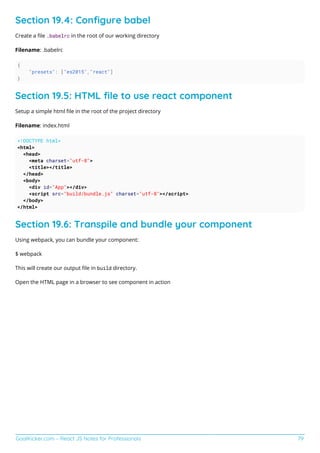 GoalKicker.com – React JS Notes for Professionals 79
Section 19.4: Conﬁgure babel
Create a ﬁle .babelrc in the root of our working directory
Filename: .babelrc
{
"presets": ["es2015","react"]
}
Section 19.5: HTML ﬁle to use react component
Setup a simple html ﬁle in the root of the project directory
Filename: index.html
<!DOCTYPE html>
<html>
<head>
<meta charset="utf-8">
<title></title>
</head>
<body>
<div id="App"></div>
<script src="build/bundle.js" charset="utf-8"></script>
</body>
</html>
Section 19.6: Transpile and bundle your component
Using webpack, you can bundle your component:
$ webpack
This will create our output ﬁle in build directory.
Open the HTML page in a browser to see component in action
 