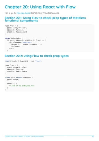 GoalKicker.com – React JS Notes for Professionals 80
Chapter 20: Using React with Flow
How to use the Flow type checker to check types in React components.
Section 20.1: Using Flow to check prop types of stateless
functional components
type Props = {
posts: Array<Article>,
dispatch: Function,
children: ReactElement
}
const AppContainer =
({ posts, dispatch, children }: Props) => (
<div className="main-app">
<Header {...{ posts, dispatch }} />
{children}
</div>
)
Section 20.2: Using Flow to check prop types
import React, { Component } from 'react';
type Props = {
posts: Array<Article>,
dispatch: Function,
children: ReactElement
}
class Posts extends Component {
props: Props;
render () {
// rest of the code goes here
}
}
 