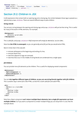 GoalKicker.com – React JS Notes for Professionals 82
function Case2() {
const person = {firstName: 'Kaloyan', lastName: 'Kosev'};
return <Greeting {...person} />;
}
Section 21.2: Children in JSX
In JSX expressions that contain both an opening tag and a closing tag, the content between those tags is passed as a
special prop: props.children. There are several diﬀerent ways to pass children:
String Literals
You can put a string between the opening and closing tags and props.children will just be that string. This is useful
for many of the built-in HTML elements. For example:
<MyComponent>
<h1>Hello world!</h1>
</MyComponent>
This is valid JSX, and props.children in MyComponent will simply be <h1>Hello world!</h1>.
Note that the HTML is unescaped, so you can generally write JSX just like you would write HTML.
Bare in mind, that in this case JSX:
removes whitespace at the beginning and ending of a line;
removes blank lines;
new lines adjacent to tags are removed;
new lines that occur in the middle of string literals are condensed into a single space.
JSX Children
You can provide more JSX elements as the children. This is useful for displaying nested components:
<MyContainer>
<MyFirstComponent />
<MySecondComponent />
</MyContainer>
You can mix together diﬀerent types of children, so you can use string literals together with JSX children.
This is another way in which JSX is like HTML, so that this is both valid JSX and valid HTML:
<div>
<h2>Here is a list</h2>
<ul>
<li>Item 1</li>
<li>Item 2</li>
</ul>
</div>
Note that a React component can't return multiple React elements, but a single JSX expression can have
multiple children. So if you want a component to render multiple things you can wrap them in a div like the
example above.
 