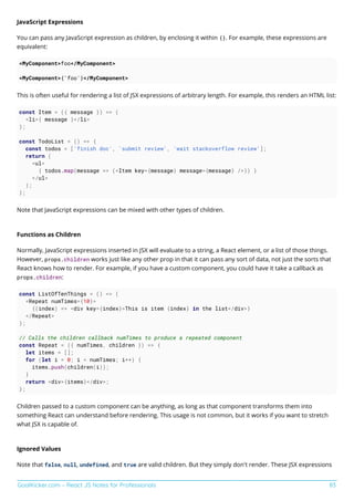 GoalKicker.com – React JS Notes for Professionals 83
JavaScript Expressions
You can pass any JavaScript expression as children, by enclosing it within {}. For example, these expressions are
equivalent:
<MyComponent>foo</MyComponent>
<MyComponent>{'foo'}</MyComponent>
This is often useful for rendering a list of JSX expressions of arbitrary length. For example, this renders an HTML list:
const Item = ({ message }) => (
<li>{ message }</li>
);
const TodoList = () => {
const todos = ['finish doc', 'submit review', 'wait stackoverflow review'];
return (
<ul>
{ todos.map(message => (<Item key={message} message={message} />)) }
</ul>
);
};
Note that JavaScript expressions can be mixed with other types of children.
Functions as Children
Normally, JavaScript expressions inserted in JSX will evaluate to a string, a React element, or a list of those things.
However, props.children works just like any other prop in that it can pass any sort of data, not just the sorts that
React knows how to render. For example, if you have a custom component, you could have it take a callback as
props.children:
const ListOfTenThings = () => (
<Repeat numTimes={10}>
{(index) => <div key={index}>This is item {index} in the list</div>}
</Repeat>
);
// Calls the children callback numTimes to produce a repeated component
const Repeat = ({ numTimes, children }) => {
let items = [];
for (let i = 0; i < numTimes; i++) {
items.push(children(i));
}
return <div>{items}</div>;
};
Children passed to a custom component can be anything, as long as that component transforms them into
something React can understand before rendering. This usage is not common, but it works if you want to stretch
what JSX is capable of.
Ignored Values
Note that false, null, undefined, and true are valid children. But they simply don't render. These JSX expressions
 