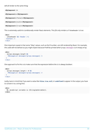 GoalKicker.com – React JS Notes for Professionals 84
will all render to the same thing:
<MyComponent />
<MyComponent></MyComponent>
<MyComponent>{false}</MyComponent>
<MyComponent>{null}</MyComponent>
<MyComponent>{true}</MyComponent>
This is extremely useful to conditionally render React elements. This JSX only renders a if showHeader is true:
<div>
{showHeader && <Header />}
<Content />
</div>
One important caveat is that some "falsy" values, such as the 0 number, are still rendered by React. For example,
this code will not behave as you might expect because 0 will be printed when props.messages is an empty array:
<div>
{props.messages.length &&
<MessageList messages={props.messages} />
}
</div>
One approach to ﬁx this is to make sure that the expression before the && is always boolean:
<div>
{props.messages.length > 0 &&
<MessageList messages={props.messages} />
}
</div>
Lastly, bare in mind that if you want a value like false, true, null, or undefined to appear in the output, you have
to convert it to a string ﬁrst:
<div>
My JavaScript variable is {String(myVariable)}.
</div>
 