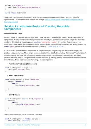 GoalKicker.com – React JS Notes for Professionals 5
HelloWorld.propTypes = {
name: React.PropTypes.string.isRequired
}
export default HelloWorld
Since these components do not require a backing instance to manage the state, React has more room for
optimizations. The implementation is clean, but as of yet no such optimizations for stateless components have
been implemented.
Section 1.4: Absolute Basics of Creating Reusable
Components
Components and Props
As React concerns itself only with an application's view, the bulk of development in React will be the creation of
components. A component represents a portion of the view of your application. "Props" are simply the attributes
used on a JSX node (e.g. <SomeComponent someProp="some prop's value" />), and are the primary way our
application interacts with our components. In the snippet above, inside of SomeComponent, we would have access
to this.props, whose value would be the object {someProp: "some prop's value"}.
It can be useful to think of React components as simple functions - they take input in the form of "props", and
produce output as markup. Many simple components take this a step further, making themselves "Pure Functions",
meaning they do not issue side eﬀects, and are idempotent (given a set of inputs, the component will always
produce the same output). This goal can be formally enforced by actually creating components as functions, rather
than "classes". There are three ways of creating a React component:
Functional ("Stateless") Components
const FirstComponent = props => (
<div>{props.content}</div>
);
React.createClass()
const SecondComponent = React.createClass({
render: function () {
return (
<div>{this.props.content}</div>
);
}
});
ES2015 Classes
class ThirdComponent extends React.Component {
render() {
return (
<div>{this.props.content}</div>
);
}
}
These components are used in exactly the same way:
const ParentComponent = function (props) {
const someText = "FooBar";
 