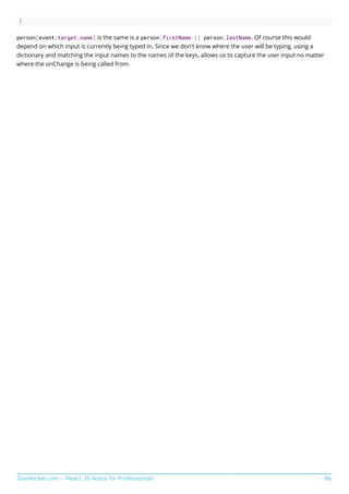 GoalKicker.com – React JS Notes for Professionals 86
}
person[event.target.name] is the same is a person.firstName || person.lastName. Of course this would
depend on which input is currently being typed in. Since we don't know where the user will be typing, using a
dictionary and matching the input names to the names of the keys, allows us to capture the user input no matter
where the onChange is being called from.
 