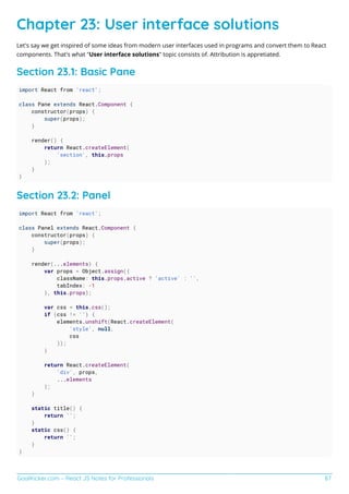 GoalKicker.com – React JS Notes for Professionals 87
Chapter 23: User interface solutions
Let's say we get inspired of some ideas from modern user interfaces used in programs and convert them to React
components. That's what "User interface solutions" topic consists of. Attribution is appretiated.
Section 23.1: Basic Pane
import React from 'react';
class Pane extends React.Component {
constructor(props) {
super(props);
}
render() {
return React.createElement(
'section', this.props
);
}
}
Section 23.2: Panel
import React from 'react';
class Panel extends React.Component {
constructor(props) {
super(props);
}
render(...elements) {
var props = Object.assign({
className: this.props.active ? 'active' : '',
tabIndex: -1
}, this.props);
var css = this.css();
if (css != '') {
elements.unshift(React.createElement(
'style', null,
css
));
}
return React.createElement(
'div', props,
...elements
);
}
static title() {
return '';
}
static css() {
return '';
}
}
 