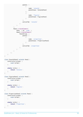 GoalKicker.com – React JS Notes for Professionals 90
panels: [
{
name: 'console',
panelClass: ConsolePanel
},
{
name: 'figures',
panelClass: FiguresPanel
}
],
activeTab: 'console'
}
)
),
React.createElement(
Pane, { id: 'side' },
React.createElement(
PanelGroup, {
panels: [
{
name: 'properties',
panelClass: PropertiesPanel
}
],
activeTab: 'properties'
}
)
)
);
}
}
class ConsolePanel extends Panel {
constructor(props) {
super(props);
}
static title() {
return 'Console';
}
}
class FiguresPanel extends Panel {
constructor(props) {
super(props);
}
static title() {
return 'Figures';
}
}
class PropertiesPanel extends Panel {
constructor(props) {
super(props);
}
static title() {
return 'Properties';
}
}
 