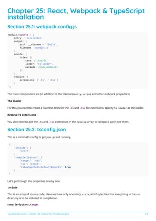 GoalKicker.com – React JS Notes for Professionals 92
Chapter 25: React, Webpack & TypeScript
installation
Section 25.1: webpack.conﬁg.js
module.exports = {
entry: './src/index',
output: {
path: __dirname + '/build',
filename: 'bundle.js'
},
module: {
rules: [{
test: /.tsx?$/,
loader: 'ts-loader',
exclude: /node_modules/
}]
},
resolve: {
extensions: ['.ts', '.tsx']
}
};
The main components are (in addition to the standard entry, output and other webpack properties):
The loader
For this you need to create a rule that tests for the .ts and .tsx ﬁle extensions, specify ts-loader as the loader.
Resolve TS extensions
You also need to add the .ts and .tsx extensions in the resolve array, or webpack won't see them.
Section 25.2: tsconﬁg.json
This is a minimal tsconﬁg to get you up and running.
{
"include": [
"src/*"
],
"compilerOptions": {
"target": "es5",
"jsx": "react",
"allowSyntheticDefaultImports": true
}
}
Let's go through the properties one by one:
include
This is an array of source code. Here we have only one entry, src/*, which speciﬁes that everything in the src
directory is to be included in compilation.
compilerOptions.target
 