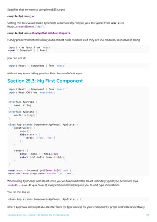 GoalKicker.com – React JS Notes for Professionals 93
Speciﬁes that we want to compile to ES5 target
compilerOptions.jsx
Setting this to true will make TypeScript automatically compile your tsx syntax from <div /> to
React.createElement("div").
compilerOptions.allowSyntheticDefaultImports
Handy property which will allow you to import node modules as if they are ES6 modules, so instead of doing
import * as React from 'react'
const { Component } = React
you can just do
import React, { Component } from 'react'
without any errors telling you that React has no default export.
Section 25.3: My First Component
import React, { Component } from 'react';
import ReactDOM from 'react-dom';
interface AppProps {
name: string;
}
interface AppState {
words: string[];
}
class App extends Component<AppProps, AppState> {
constructor() {
super();
this.state = {
words: ['foo', 'bar']
};
}
render() {
const { name } = this.props;
return (<h1>Hello {name}!</h1>);
}
}
const root = document.getElementById('root');
ReactDOM.render(<App name="Foo Bar" />, root);
When using TypeScript with React, once you've downloaded the React DeﬁnitelyTyped type deﬁnitions (npm
install --save @types/react), every component will require you to add type annotations.
You do this like so:
class App extends Component<AppProps, AppState> { }
where AppProps and AppState are interfaces (or type aliases) for your components' props and state respectively.
 