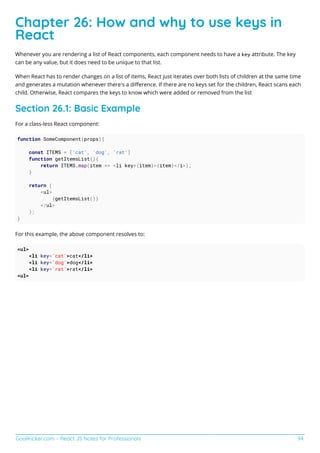 GoalKicker.com – React JS Notes for Professionals 94
Chapter 26: How and why to use keys in
React
Whenever you are rendering a list of React components, each component needs to have a key attribute. The key
can be any value, but it does need to be unique to that list.
When React has to render changes on a list of items, React just iterates over both lists of children at the same time
and generates a mutation whenever there's a diﬀerence. If there are no keys set for the children, React scans each
child. Otherwise, React compares the keys to know which were added or removed from the list
Section 26.1: Basic Example
For a class-less React component:
function SomeComponent(props){
const ITEMS = ['cat', 'dog', 'rat']
function getItemsList(){
return ITEMS.map(item => <li key={item}>{item}</i>);
}
return (
<ul>
{getItemsList()}
</ul>
);
}
For this example, the above component resolves to:
<ul>
<li key='cat'>cat</li>
<li key='dog'>dog</li>
<li key='rat'>rat</li>
<ul>
 