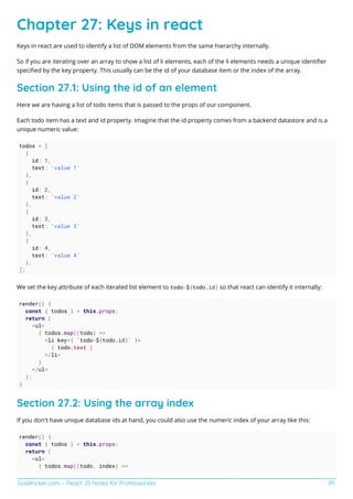 GoalKicker.com – React JS Notes for Professionals 95
Chapter 27: Keys in react
Keys in react are used to identify a list of DOM elements from the same hierarchy internally.
So if you are iterating over an array to show a list of li elements, each of the li elements needs a unique identiﬁer
speciﬁed by the key property. This usually can be the id of your database item or the index of the array.
Section 27.1: Using the id of an element
Here we are having a list of todo items that is passed to the props of our component.
Each todo item has a text and id property. Imagine that the id property comes from a backend datastore and is a
unique numeric value:
todos = [
{
id: 1,
text: 'value 1'
},
{
id: 2,
text: 'value 2'
},
{
id: 3,
text: 'value 3'
},
{
id: 4,
text: 'value 4'
},
];
We set the key attribute of each iterated list element to todo-${todo.id} so that react can identify it internally:
render() {
const { todos } = this.props;
return (
<ul>
{ todos.map((todo) =>
<li key={ `todo-${todo.id}` }>
{ todo.text }
</li>
}
</ul>
);
}
Section 27.2: Using the array index
If you don't have unique database ids at hand, you could also use the numeric index of your array like this:
render() {
const { todos } = this.props;
return (
<ul>
{ todos.map((todo, index) =>
 