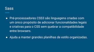 Sass
● Pré-processadores CSS3 são linguagens criadas com
um único propósito de adicionar funcionalidades legais
e criativas para o CSS sem quebrar a compatibilidade
entre browsers.
● Ajuda a manter grandes planilhas de estilo organizadas.
 