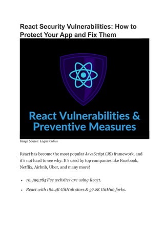 React Security Vulnerabilities: How to
Protect Your App and Fix Them
Image Source: Login Radius
React has become the most popular JavaScript (JS) framework, and
it’s not hard to see why. It’s used by top companies like Facebook,
Netflix, Airbnb, Uber, and many more!
 10,499,785 live websites are using React.
 React with 182.4K GitHub stars & 37.2K GitHub forks.
 