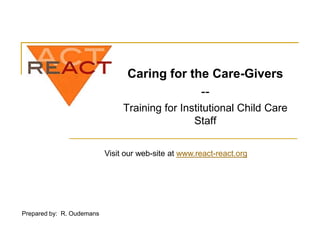 Caring for the Care-Givers
                                              --
                                Training for Institutional Child Care
                                                Staff

                           Visit our web-site at www.react-react.org




Prepared by: R. Oudemans
 