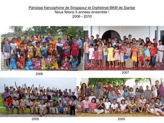Paroisse francophone de Singapour et Orphelinat BKM de Siantar
               Nous fetons 5 annees ensemble !
                         2006 - 2010




    2006                                              2007




 2008                                              2009
 