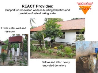 REACT Provides:
   Support for renovation work on buildings/facilities and
              provision of safe drinking water




Fresh water well and
   reservoir




                                  Before and after: newly
                                  renovated dormitory
 