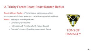 2. Trinity Force: React-React Router-Redux
10
TONS OF
DAMAGE!!
React & React Router: API changes on each release, which
encourages you to build a new app, rather than upgrade the old one
Redux: Keeps you on the right track!
⇒ Completely “predictable”
⇒ Hot reloading & Time travel with Redux Devtool
⇒ Flummox’s creator (@acdlite) recommends Redux
 