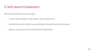 3. Self-aware Component
Self-aware Component required props:
- actionCreator(): Redux’s action object, API is fetched here
- dataGetter(): used in Redux’s connect() to get the specific data from the store
- params: used as params for actionCreator & dataGetter
17
 