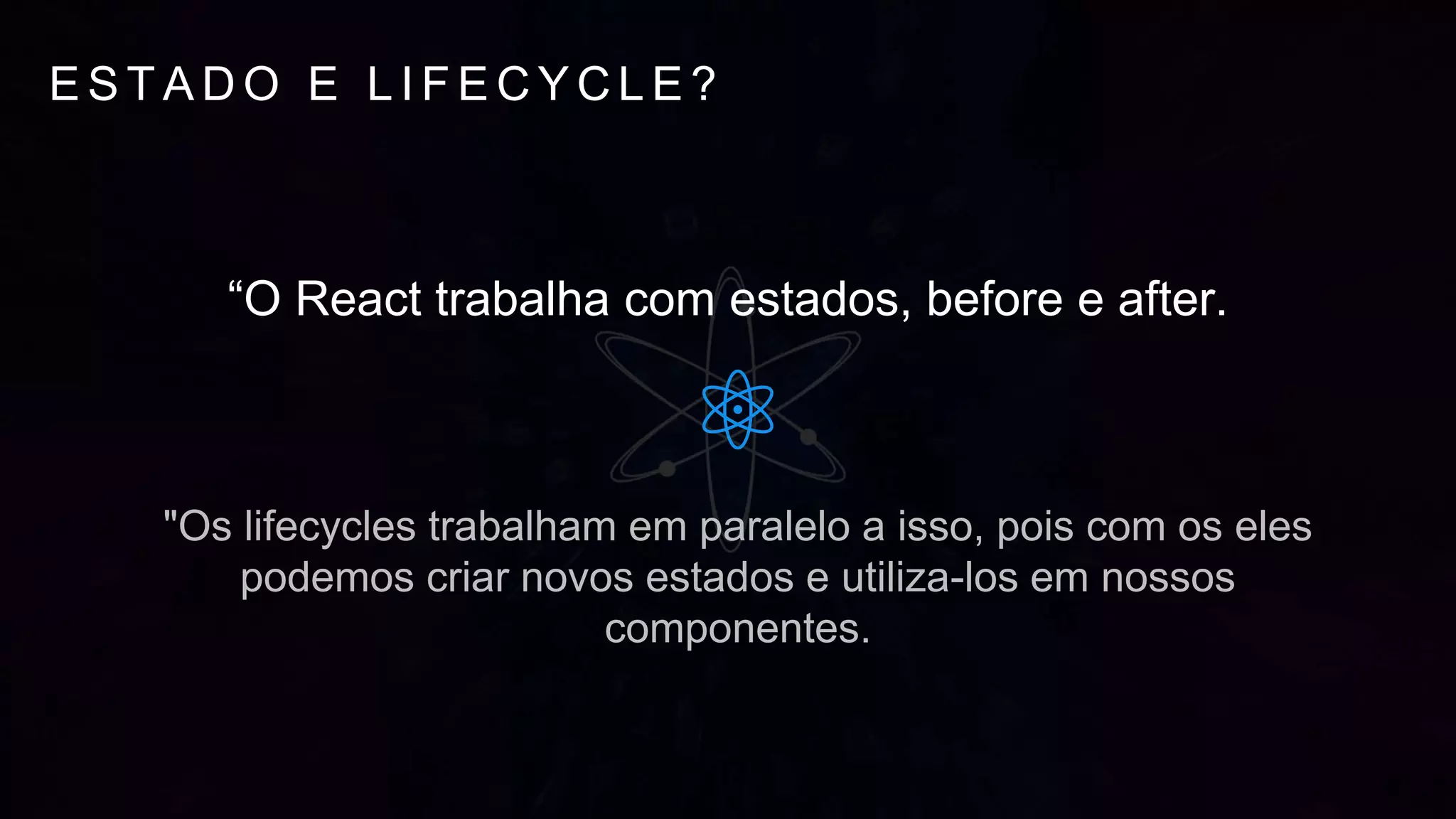 E S T A D O E L I F E C Y C L E ?
“O React trabalha com estados, before e after.
"Os lifecycles trabalham em paralelo a isso, pois com os eles
podemos criar novos estados e utiliza-los em nossos
componentes.
 