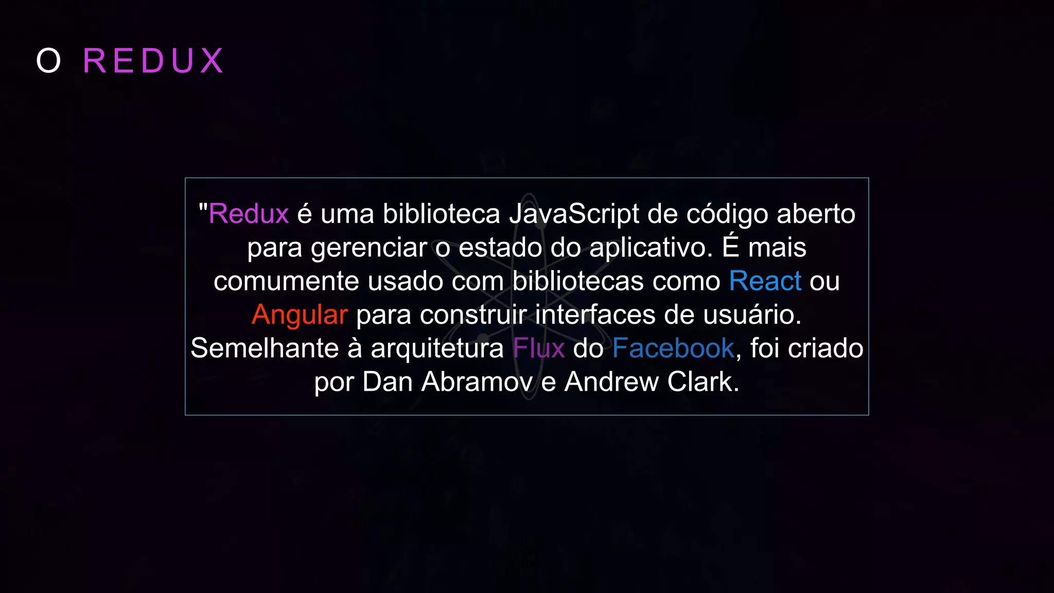 O R E D U X
"Redux é uma biblioteca JavaScript de código aberto
para gerenciar o estado do aplicativo. É mais
comumente usado com bibliotecas como React ou
Angular para construir interfaces de usuário.
Semelhante à arquitetura Flux do Facebook, foi criado
por Dan Abramov e Andrew Clark.
 